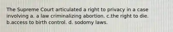 The Supreme Court articulated a right to privacy in a case involving a. a law criminalizing abortion. c.the right to die. b.access to birth control. d. sodomy laws.