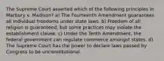 The Supreme Court asserted which of the following principles in Marbury v. Madison? a) The Fourteenth Amendment guarantees all individual freedoms under state laws. b) Freedom of all religion is guaranteed, but some practices may violate the establishment clause. c) Under the Tenth Amendment, the federal government can regulate commerce amongst states. d) The Supreme Court has the power to declare laws passed by Congress to be unconstitutional.