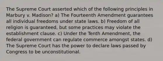 The Supreme Court asserted which of the following principles in Marbury v. Madison? a) The Fourteenth Amendment guarantees all individual freedoms under state laws. b) Freedom of all religion is guaranteed, but some practices may violate the establishment clause. c) Under the Tenth Amendment, the federal government can regulate commerce amongst states. d) The Supreme Court has the power to declare laws passed by Congress to be unconstitutional.