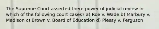 The Supreme Court asserted there power of judicial review in which of the following court cases? a) Roe v. Wade b) Marbury v. Madison c) Brown v. Board of Education d) Plessy v. Ferguson