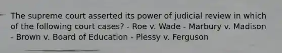 The supreme court asserted its power of judicial review in which of the following court cases? - Roe v. Wade - Marbury v. Madison - Brown v. Board of Education - Plessy v. Ferguson