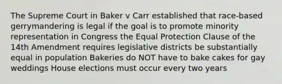 The Supreme Court in Baker v Carr established that race-based gerrymandering is legal if the goal is to promote minority representation in Congress the Equal Protection Clause of the 14th Amendment requires legislative districts be substantially equal in population Bakeries do NOT have to bake cakes for gay weddings House elections must occur every two years