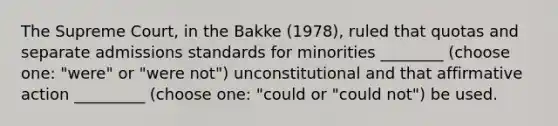 The Supreme Court, in the Bakke (1978), ruled that quotas and separate admissions standards for minorities ________ (choose one: "were" or "were not") unconstitutional and that affirmative action _________ (choose one: "could or "could not") be used.