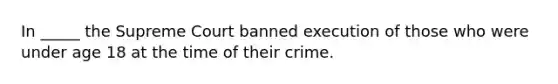 In _____ the Supreme Court banned execution of those who were under age 18 at the time of their crime.