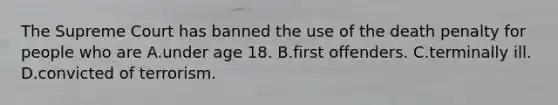 The Supreme Court has banned the use of the death penalty for people who are A.under age 18. B.first offenders. C.terminally ill. D.convicted of terrorism.