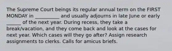 The Supreme Court beings its regular annual term on the FIRST MONDAY in __________ and usually adjourns in late June or early ______ of the next year. During recess, they take a break/vacation, and they come back and look at the cases for next year. Which cases will they go after? Assign research assignments to clerks. Calls for amicus briefs.