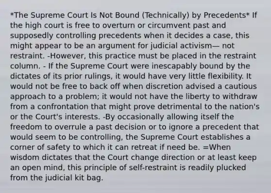 *The Supreme Court Is Not Bound (Technically) by Precedents* If the high court is free to overturn or circumvent past and supposedly controlling precedents when it decides a case, this might appear to be an argument for judicial activism— not restraint. -However, this practice must be placed in the restraint column. - If the Supreme Court were inescapably bound by the dictates of its prior rulings, it would have very little flexibility. It would not be free to back off when discretion advised a cautious approach to a problem; it would not have the liberty to withdraw from a confrontation that might prove detrimental to the nation's or the Court's interests. -By occasionally allowing itself the freedom to overrule a past decision or to ignore a precedent that would seem to be controlling, the Supreme Court establishes a corner of safety to which it can retreat if need be. =When wisdom dictates that the Court change direction or at least keep an open mind, this principle of self-restraint is readily plucked from the judicial kit bag.