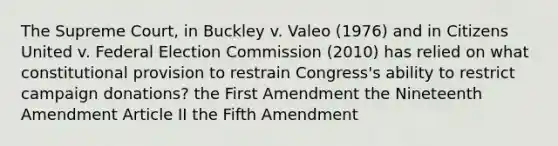 The Supreme Court, in Buckley v. Valeo (1976) and in Citizens United v. Federal Election Commission (2010) has relied on what constitutional provision to restrain Congress's ability to restrict campaign donations? the First Amendment the Nineteenth Amendment Article II the Fifth Amendment