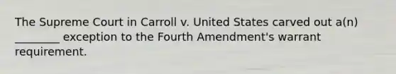 The Supreme Court in Carroll v. United States carved out a(n) ________ exception to the Fourth Amendment's warrant requirement.