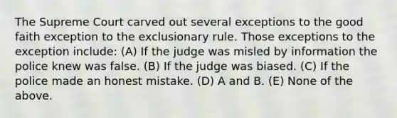 The Supreme Court carved out several exceptions to the good faith exception to the exclusionary rule. Those exceptions to the exception include: (A) If the judge was misled by information the police knew was false. (B) If the judge was biased. (C) If the police made an honest mistake. (D) A and B. (E) None of the above.