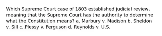 Which Supreme Court case of 1803 established judicial review, meaning that the Supreme Court has the authority to determine what the Constitution means? a. Marbury v. Madison b. Sheldon v. Sill c. Plessy v. Ferguson d. Reynolds v. U.S.