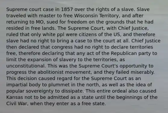 Supreme court case in 1857 over the rights of a slave. Slave traveled with master to free Wisconsin Territory, and after returning to MO, sued for freedom on the grounds that he had resided in free lands. The Supreme Court, with Chief Justice, ruled that only white ppl were citizens of the US, and therefore slave had no right to bring a case to the court at all. Chief Justice then declared that congress had no right to declare territories free, therefore declaring that any act of the Republican party to limit the expansion of slavery to the territories, as unconstitutional. This was the Supreme Court's opportunity to progress the abolitionist movement, and they failed miserably. This decision caused regard for the Supreme Court as an impartial body to plummet in the north, as well as the idea of popular sovereignty to dissipate. This entire ordeal also caused Kansas not to be admitted as a state until the beginnings of the Civil War, when they enter as a free state.