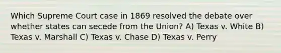 Which Supreme Court case in 1869 resolved the debate over whether states can secede from the Union? A) Texas v. White B) Texas v. Marshall C) Texas v. Chase D) Texas v. Perry