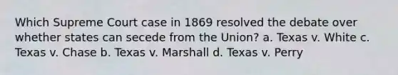 Which Supreme Court case in 1869 resolved the debate over whether states can secede from the Union? a. Texas v. White c. Texas v. Chase b. Texas v. Marshall d. Texas v. Perry