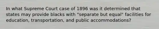 In what Supreme Court case of 1896 was it determined that states may provide blacks with "separate but equal" facilities for education, transportation, and public accommodations?