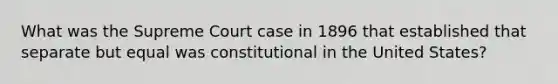 What was the Supreme Court case in 1896 that established that separate but equal was constitutional in the United States?