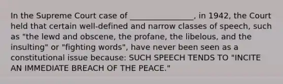 In the Supreme Court case of ________________, in 1942, the Court held that certain well-defined and narrow classes of speech, such as "the lewd and obscene, the profane, the libelous, and the insulting" or "fighting words", have never been seen as a constitutional issue because: SUCH SPEECH TENDS TO "INCITE AN IMMEDIATE BREACH OF THE PEACE."