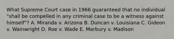 What Supreme Court case in 1966 guaranteed that no individual "shall be compelled in any criminal case to be a witness against himself"? A. Miranda v. Arizona B. Duncan v. Louisiana C. Gideon v. Wainwright D. Roe v. Wade E. Marbury v. Madison