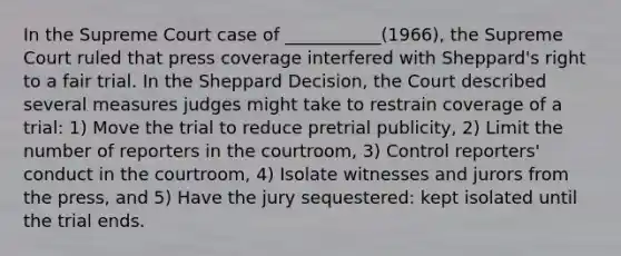 In the Supreme Court case of ___________(1966), the Supreme Court ruled that press coverage interfered with Sheppard's right to a fair trial. In the Sheppard Decision, the Court described several measures judges might take to restrain coverage of a trial: 1) Move the trial to reduce pretrial publicity, 2) Limit the number of reporters in the courtroom, 3) Control reporters' conduct in the courtroom, 4) Isolate witnesses and jurors from the press, and 5) Have the jury sequestered: kept isolated until the trial ends.