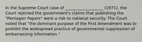 In the Supreme Court case of ___________________ (1971), the Court rejected the government's claims that publishing the "Pentagon Papers" were a risk to national security. The Court noted that "the dominant purpose of the First Amendment was to prohibit the widespread practice of governmental suppression of embarrassing information."