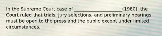 In the Supreme Court case of _____________________(1980), the Court ruled that trials, jury selections, and preliminary hearings must be open to the press and the public except under limited circumstances.