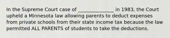 In the Supreme Court case of _______________ in 1983, the Court upheld a Minnesota law allowing parents to deduct expenses from private schools from their state income tax because the law permitted ALL PARENTS of students to take the deductions.