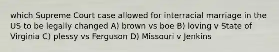 which Supreme Court case allowed for interracial marriage in the US to be legally changed A) brown vs boe B) loving v State of Virginia C) plessy vs Ferguson D) Missouri v Jenkins