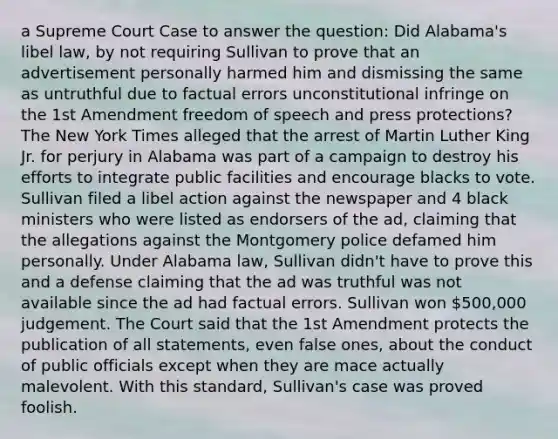 a Supreme Court Case to answer the question: Did Alabama's libel law, by not requiring Sullivan to prove that an advertisement personally harmed him and dismissing the same as untruthful due to factual errors unconstitutional infringe on the <a href='https://www.questionai.com/knowledge/kF7xVofsgp-1st-amendment' class='anchor-knowledge'>1st amendment</a> freedom of speech and press protections? The New York Times alleged that the arrest of Martin Luther King Jr. for perjury in Alabama was part of a campaign to destroy his efforts to integrate public facilities and encourage blacks to vote. Sullivan filed a libel action against the newspaper and 4 black ministers who were listed as endorsers of the ad, claiming that the allegations against the Montgomery police defamed him personally. Under Alabama law, Sullivan didn't have to prove this and a defense claiming that the ad was truthful was not available since the ad had factual errors. Sullivan won 500,000 judgement. The Court said that the 1st Amendment protects the publication of all statements, even false ones, about the conduct of public officials except when they are mace actually malevolent. With this standard, Sullivan's case was proved foolish.