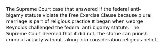 The Supreme Court case that answered if the federal anti-bigamy statute violate the Free Exercise Clause because plural marriage is part of religious practice It began when George Reynolds challenged the federal anti-bigamy statute. The Supreme Court deemed that it did not, the statue can punish criminal activity without taking into consideration religious belief.