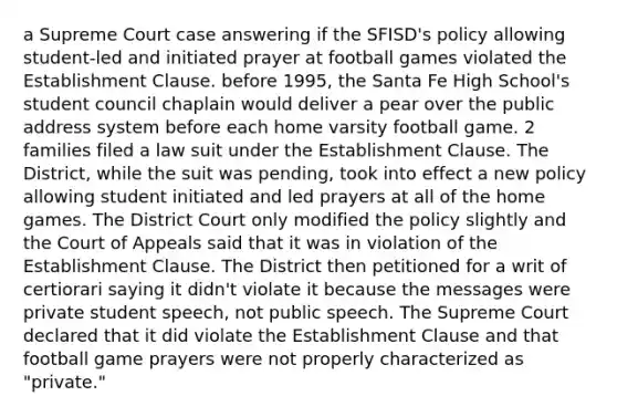 a Supreme Court case answering if the SFISD's policy allowing student-led and initiated prayer at football games violated the <a href='https://www.questionai.com/knowledge/k302frMcPQ-establishment-clause' class='anchor-knowledge'>establishment clause</a>. before 1995, the Santa Fe High School's student council chaplain would deliver a pear over the public address system before each home varsity football game. 2 families filed a law suit under the Establishment Clause. The District, while the suit was pending, took into effect a new policy allowing student initiated and led prayers at all of the home games. The District Court only modified the policy slightly and the Court of Appeals said that it was in violation of the Establishment Clause. The District then petitioned for a writ of certiorari saying it didn't violate it because the messages were private student speech, not public speech. The Supreme Court declared that it did violate the Establishment Clause and that football game prayers were not properly characterized as "private."