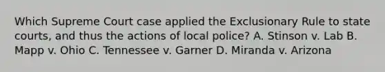 Which Supreme Court case applied the Exclusionary Rule to state courts, and thus the actions of local police? A. Stinson v. Lab B. Mapp v. Ohio C. Tennessee v. Garner D. Miranda v. Arizona