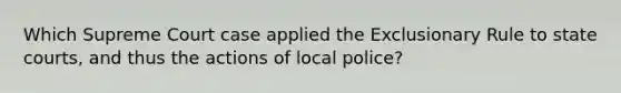 Which Supreme Court case applied the Exclusionary Rule to state courts, and thus the actions of local police?