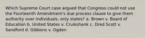 Which Supreme Court case argued that Congress could not use the Fourteenth Amendment's due process clause to give them authority over individuals, only states? a. Brown v. Board of Education b. United States v. Cruikshank c. Dred Scott v. Sandford d. Gibbons v. Ogden