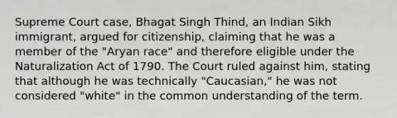 Supreme Court case, Bhagat Singh Thind, an Indian Sikh immigrant, argued for citizenship, claiming that he was a member of the "Aryan race" and therefore eligible under the Naturalization Act of 1790. The Court ruled against him, stating that although he was technically "Caucasian," he was not considered "white" in the common understanding of the term.