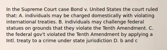 In the Supreme Court case Bond v. United States the court ruled that: A. individuals may be charged domestically with violating international treaties. B. individuals may challenge federal statues on grounds that they violate the Tenth Amendment. C. the federal gov't violated the Tenth Amendment by applying a Intl. treaty to a crime under state jurisdiction D. b and c