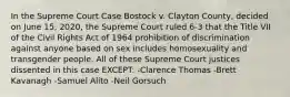 In the Supreme Court Case Bostock v. Clayton County, decided on June 15, 2020, the Supreme Court ruled 6-3 that the Title VII of the Civil Rights Act of 1964 prohibition of discrimination against anyone based on sex includes homosexuality and transgender people. All of these Supreme Court justices dissented in this case EXCEPT: -Clarence Thomas -Brett Kavanagh -Samuel Alito -Neil Gorsuch