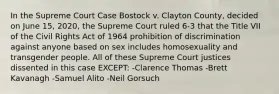 In the Supreme Court Case Bostock v. Clayton County, decided on June 15, 2020, the Supreme Court ruled 6-3 that the Title VII of the Civil Rights Act of 1964 prohibition of discrimination against anyone based on sex includes homosexuality and transgender people. All of these Supreme Court justices dissented in this case EXCEPT: -Clarence Thomas -Brett Kavanagh -Samuel Alito -Neil Gorsuch