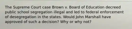 The Supreme Court case Brown v. Board of Education decreed public school segregation illegal and led to federal enforcement of desegregation in the states. Would John Marshall have approved of such a decision? Why or why not?