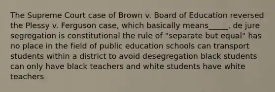 The Supreme Court case of Brown v. Board of Education reversed the Plessy v. Ferguson case, which basically means_____. de jure segregation is constitutional the rule of "separate but equal" has no place in the field of public education schools can transport students within a district to avoid desegregation black students can only have black teachers and white students have white teachers