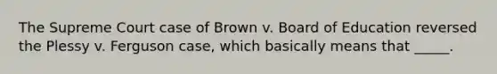 The Supreme Court case of Brown v. Board of Education reversed the Plessy v. Ferguson case, which basically means that _____.