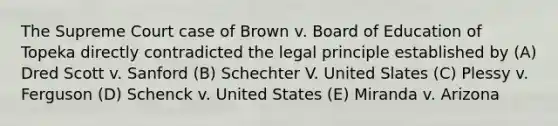 ​The Supreme Court case of Brown v. Board of Education of Topeka directly contradicted the legal principle established by (A) Dred Scott v. Sanford (B) Schechter V. United Slates (C) Plessy v. Ferguson (D) Schenck v. United States (E) Miranda v. Arizona