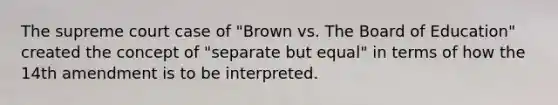 The supreme court case of "Brown vs. The Board of Education" created the concept of "separate but equal" in terms of how the 14th amendment is to be interpreted.