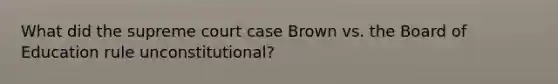 What did the supreme court case Brown vs. the Board of Education rule unconstitutional?