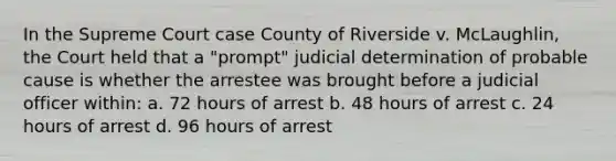 In the Supreme Court case County of Riverside v. McLaughlin, the Court held that a "prompt" judicial determination of probable cause is whether the arrestee was brought before a judicial officer within: a. 72 hours of arrest b. 48 hours of arrest c. 24 hours of arrest d. 96 hours of arrest