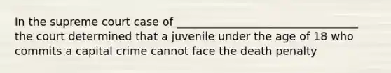 In the supreme court case of _________________________________ the court determined that a juvenile under the age of 18 who commits a capital crime cannot face the death penalty