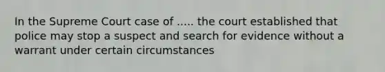 In the Supreme Court case of ..... the court established that police may stop a suspect and search for evidence without a warrant under certain circumstances