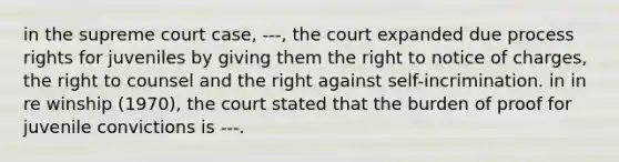 in the supreme court case, ---, the court expanded due process rights for juveniles by giving them the right to notice of charges, the right to counsel and the right against self-incrimination. in in re winship (1970), the court stated that the burden of proof for juvenile convictions is ---.