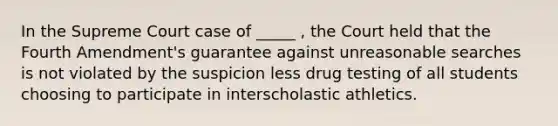 In the Supreme Court case of _____ , the Court held that the Fourth Amendment's guarantee against unreasonable searches is not violated by the suspicion less drug testing of all students choosing to participate in interscholastic athletics.