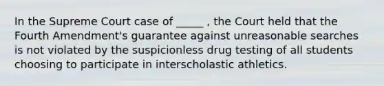 In the Supreme Court case of _____ , the Court held that the Fourth Amendment's guarantee against unreasonable searches is not violated by the suspicionless drug testing of all students choosing to participate in interscholastic athletics.