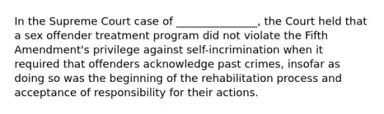 In the Supreme Court case of _______________, the Court held that a sex offender treatment program did not violate the Fifth Amendment's privilege against self-incrimination when it required that offenders acknowledge past crimes, insofar as doing so was the beginning of the rehabilitation process and acceptance of responsibility for their actions.